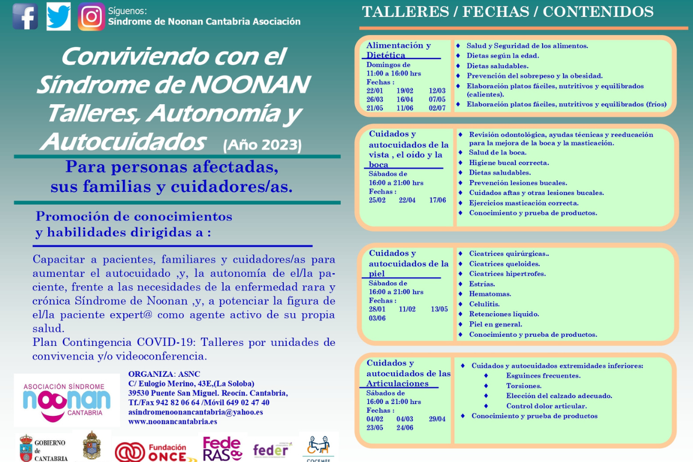 Conviviendo con el Síndrome de NOONAN Talleres, Autonomía y autocuidados (Año 2023) Para personas afectadas y cuidadores/as.  | Talleres / fechas / contenidos | Alimentación y dietética Domingos de 11 a 16 horas. Fechas: 22/01, 19/02, 12/03, 26/03, 16/04, 07/05, 21/05, 11/06, 02/07. Contenidos: Salud y seguridad en los alimentos, dietas según la edad, dietas saludables, prevención del sobrepeso y la obesidad, elaboración de platos fáciles, nutritivos y equilibrados (calientes); elaboración de platos fáciles, nutritivos y equilibrados (fríos).  Cuidados y autocuidados de la vista, el oído y la boca. Sábados de 11 a 21 horas. Fechas: 25/02, 22/04, 17/06. Contenidos: Revisión odontológica, ayudas técnicas y reeducación para mejora de la boca y la masticación; salud de la boca; higiene bucal correcta, dietas saludables; prevención lesiones bucales; cuidados aftas y otras lesiones bucales; ejercicios de masticación correcta; conocimiento y prueba de productos. Cuidados y autocuidados de la piel. Sábados de 11 a 21 horas. Fechas:11/02, 13/05, 03/06. Contenidos: cicatrices quirúrgicas; cicatrices queloides, cicatrices hipertrofes; estrías; hematomas; celulitis; retenciones de líquidos; piel en general, conocimiento y prueba de productos. Cuidados y autocuidados de las articulaciones. Sábados de 11 a 21 horas. Fechas: 04/02, 04/03, 29/04/ 23/05, 24/06. Contenidos: cuidados y autocuidados extremidades inferiores: esguinces frecuentes, torsiones, elección del calzado adecuado, control del dolor articular. Conocimiento y prueba de productos.